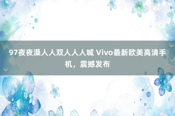 97夜夜澡人人双人人人喊 Vivo最新欧美高清手机，震撼发布