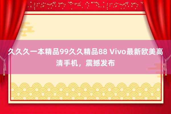 久久久一本精品99久久精品88 Vivo最新欧美高清手机，震撼发布