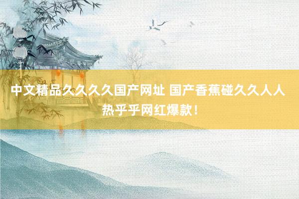 中文精品久久久久国产网址 国产香蕉碰久久人人 热乎乎网红爆款！