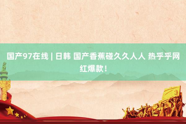 国产97在线 | 日韩 国产香蕉碰久久人人 热乎乎网红爆款！