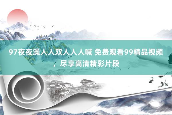 97夜夜澡人人双人人人喊 免费观看99精品视频，尽享高清精彩片段