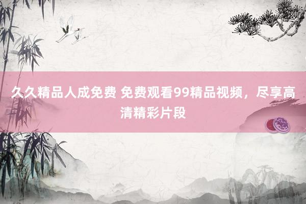 久久精品人成免费 免费观看99精品视频，尽享高清精彩片段