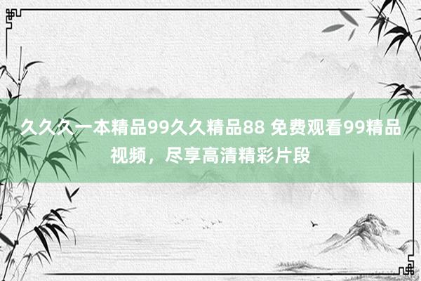 久久久一本精品99久久精品88 免费观看99精品视频，尽享高清精彩片段