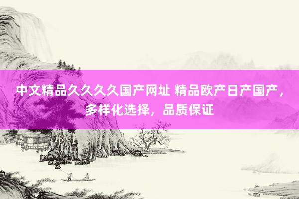 中文精品久久久久国产网址 精品欧产日产国产，多样化选择，品质保证