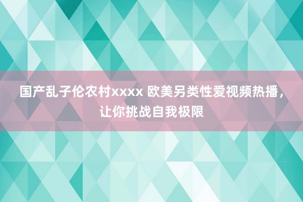 国产乱子伦农村xxxx 欧美另类性爱视频热播，让你挑战自我极限