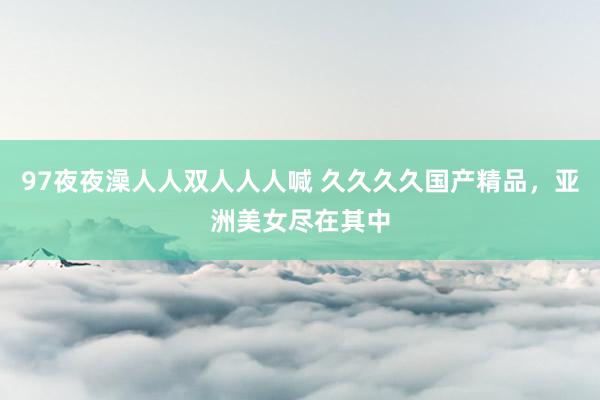 97夜夜澡人人双人人人喊 久久久久国产精品，亚洲美女尽在其中