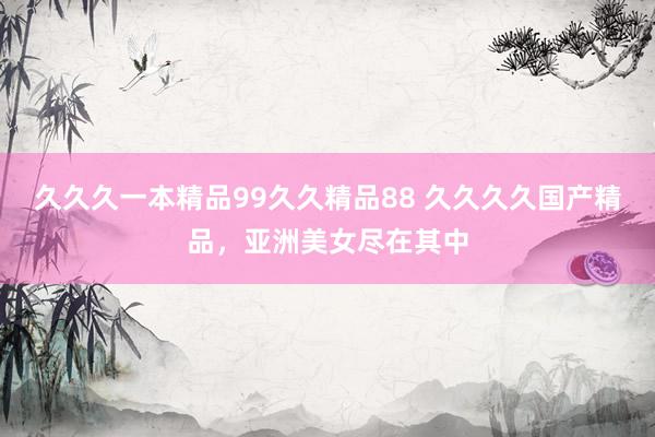 久久久一本精品99久久精品88 久久久久国产精品，亚洲美女尽在其中