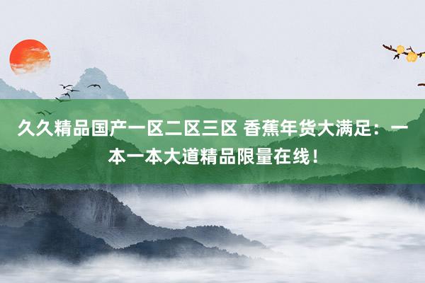 久久精品国产一区二区三区 香蕉年货大满足：一本一本大道精品限量在线！