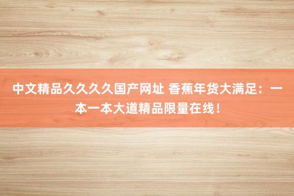 中文精品久久久久国产网址 香蕉年货大满足：一本一本大道精品限量在线！
