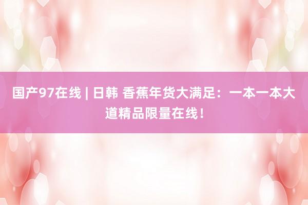 国产97在线 | 日韩 香蕉年货大满足：一本一本大道精品限量在线！