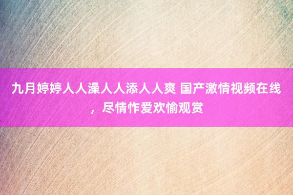 九月婷婷人人澡人人添人人爽 国产激情视频在线，尽情怍爱欢愉观赏