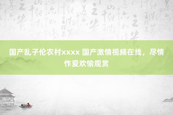 国产乱子伦农村xxxx 国产激情视频在线，尽情怍爱欢愉观赏