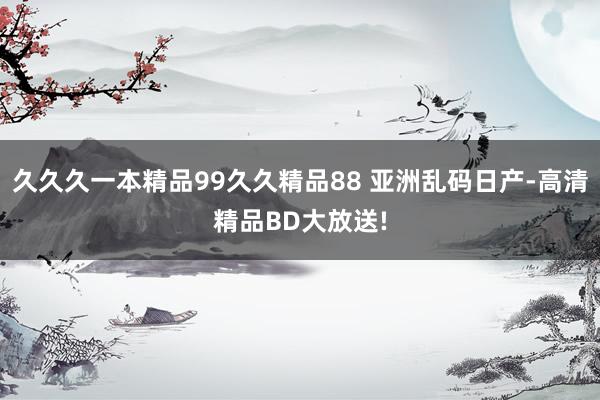 久久久一本精品99久久精品88 亚洲乱码日产-高清精品BD大放送!
