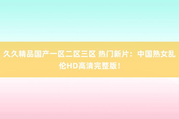 久久精品国产一区二区三区 热门新片：中国熟女乱伦HD高清完整版！