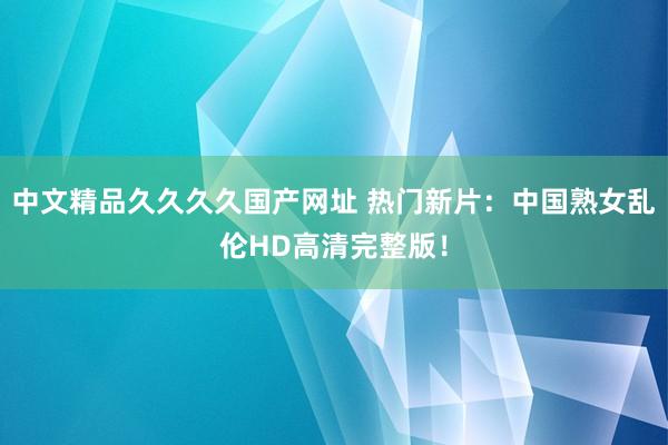 中文精品久久久久国产网址 热门新片：中国熟女乱伦HD高清完整版！
