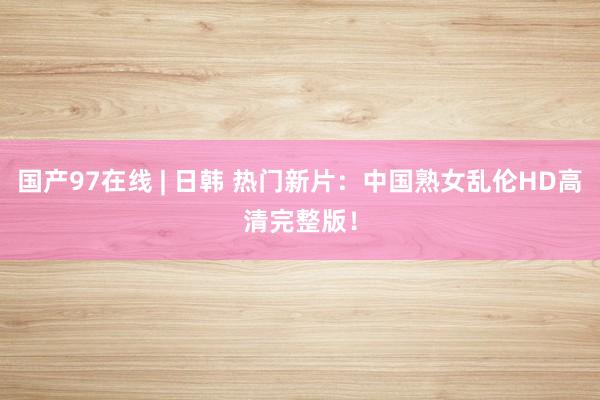 国产97在线 | 日韩 热门新片：中国熟女乱伦HD高清完整版！