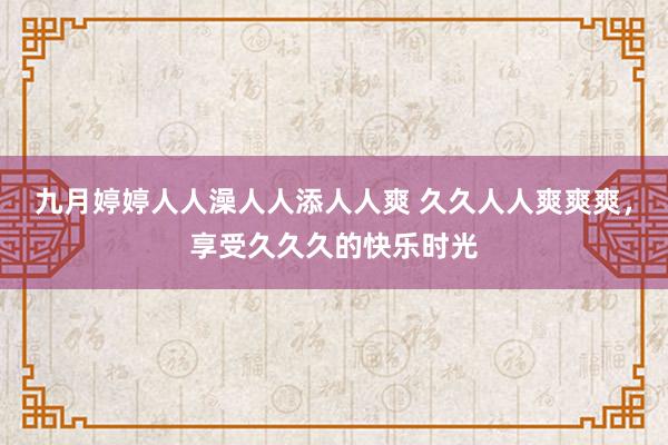 九月婷婷人人澡人人添人人爽 久久人人爽爽爽，享受久久久的快乐时光