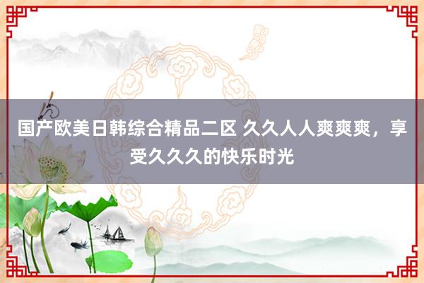 国产欧美日韩综合精品二区 久久人人爽爽爽，享受久久久的快乐时光