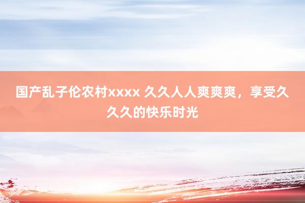 国产乱子伦农村xxxx 久久人人爽爽爽，享受久久久的快乐时光