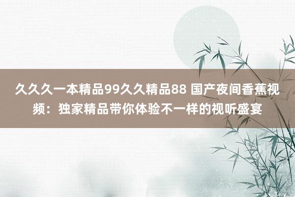 久久久一本精品99久久精品88 国产夜间香蕉视频：独家精品带你体验不一样的视听盛宴