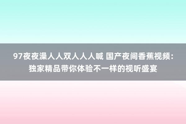 97夜夜澡人人双人人人喊 国产夜间香蕉视频：独家精品带你体验不一样的视听盛宴
