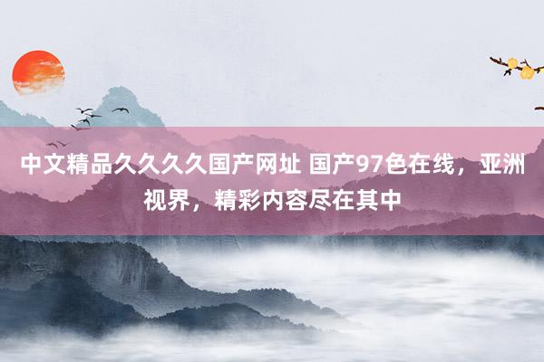 中文精品久久久久国产网址 国产97色在线，亚洲视界，精彩内容尽在其中
