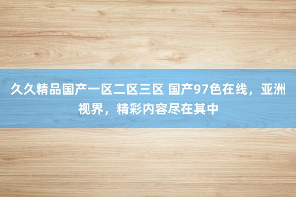久久精品国产一区二区三区 国产97色在线，亚洲视界，精彩内容尽在其中