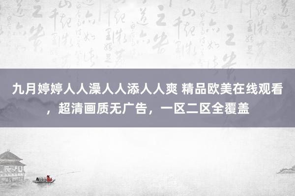 九月婷婷人人澡人人添人人爽 精品欧美在线观看，超清画质无广告，一区二区全覆盖