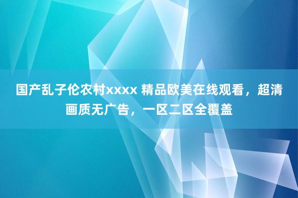 国产乱子伦农村xxxx 精品欧美在线观看，超清画质无广告，一区二区全覆盖