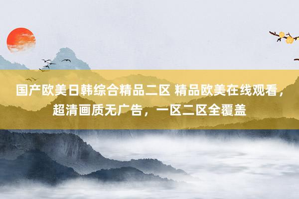 国产欧美日韩综合精品二区 精品欧美在线观看，超清画质无广告，一区二区全覆盖