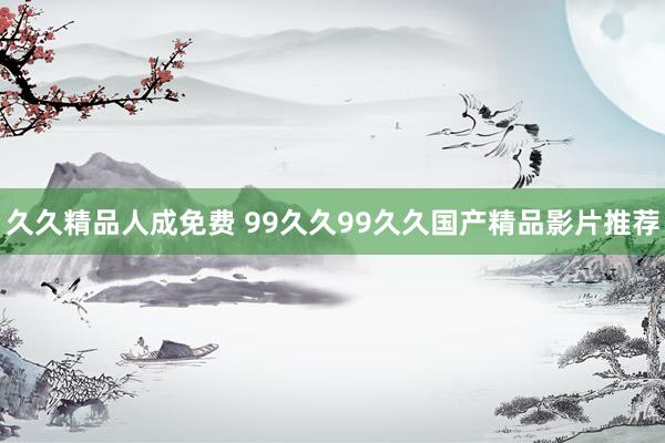 久久精品人成免费 99久久99久久国产精品影片推荐