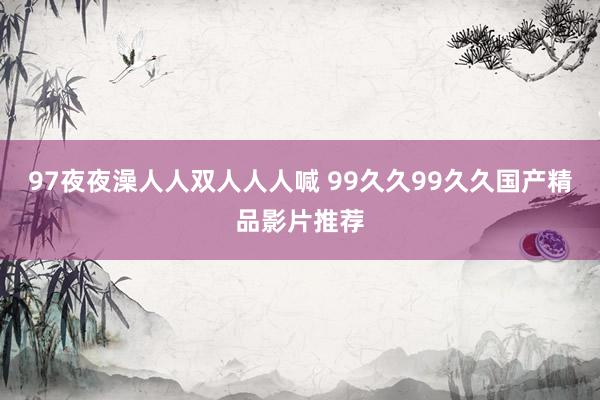 97夜夜澡人人双人人人喊 99久久99久久国产精品影片推荐