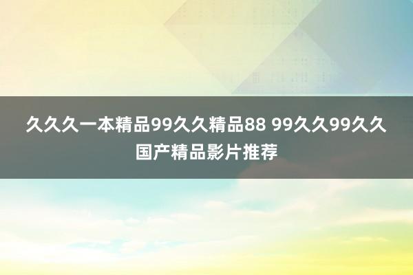 久久久一本精品99久久精品88 99久久99久久国产精品影片推荐