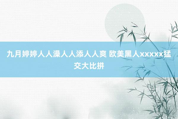 九月婷婷人人澡人人添人人爽 欧美黑人xxxxx猛交大比拼