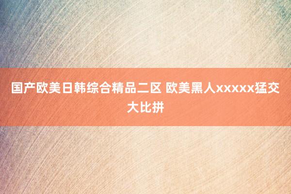 国产欧美日韩综合精品二区 欧美黑人xxxxx猛交大比拼