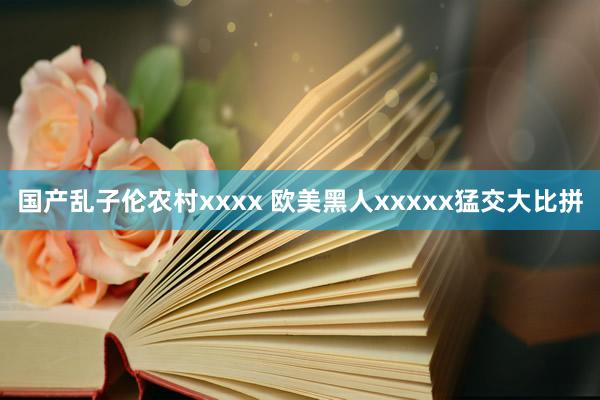 国产乱子伦农村xxxx 欧美黑人xxxxx猛交大比拼