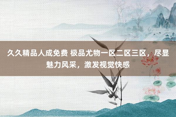 久久精品人成免费 极品尤物一区二区三区，尽显魅力风采，激发视觉快感