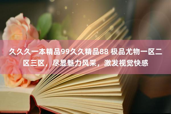 久久久一本精品99久久精品88 极品尤物一区二区三区，尽显魅力风采，激发视觉快感