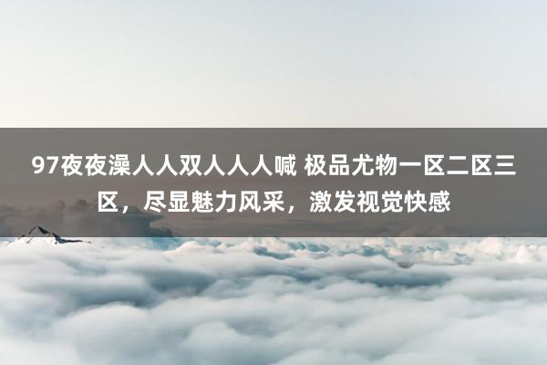 97夜夜澡人人双人人人喊 极品尤物一区二区三区，尽显魅力风采，激发视觉快感