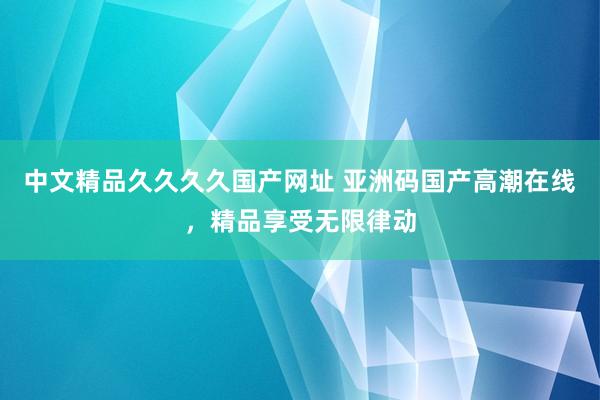 中文精品久久久久国产网址 亚洲码国产高潮在线，精品享受无限律动