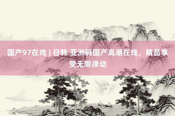 国产97在线 | 日韩 亚洲码国产高潮在线，精品享受无限律动