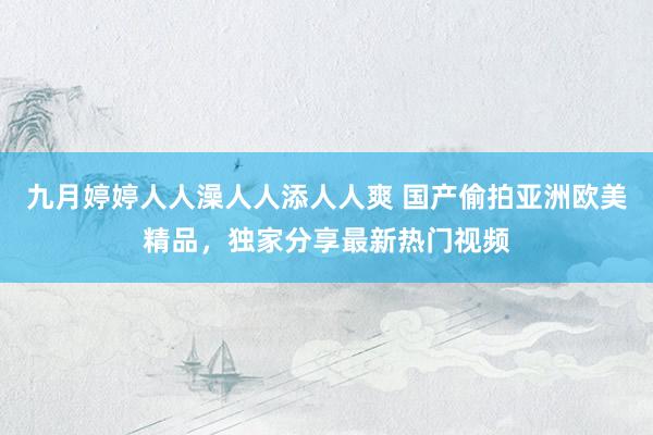 九月婷婷人人澡人人添人人爽 国产偷拍亚洲欧美精品，独家分享最新热门视频