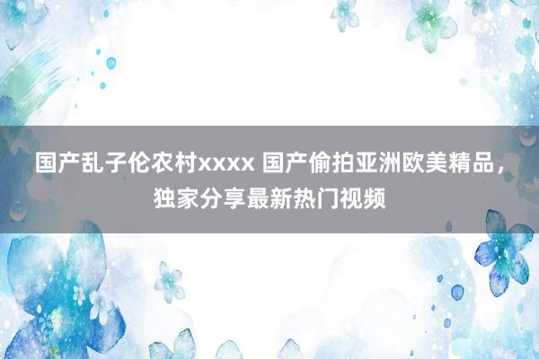 国产乱子伦农村xxxx 国产偷拍亚洲欧美精品，独家分享最新热门视频