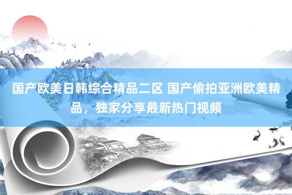 国产欧美日韩综合精品二区 国产偷拍亚洲欧美精品，独家分享最新热门视频
