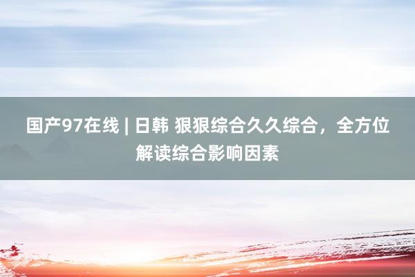 国产97在线 | 日韩 狠狠综合久久综合，全方位解读综合影响因素