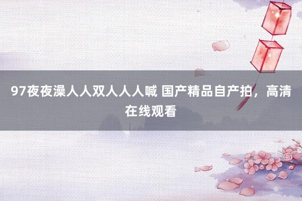97夜夜澡人人双人人人喊 国产精品自产拍，高清在线观看