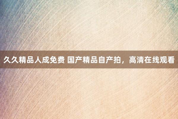 久久精品人成免费 国产精品自产拍，高清在线观看