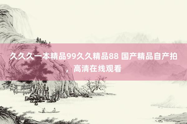 久久久一本精品99久久精品88 国产精品自产拍，高清在线观看