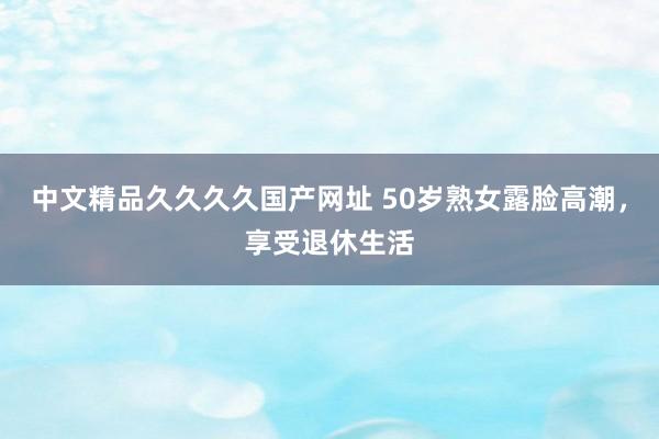 中文精品久久久久国产网址 50岁熟女露脸高潮，享受退休生活
