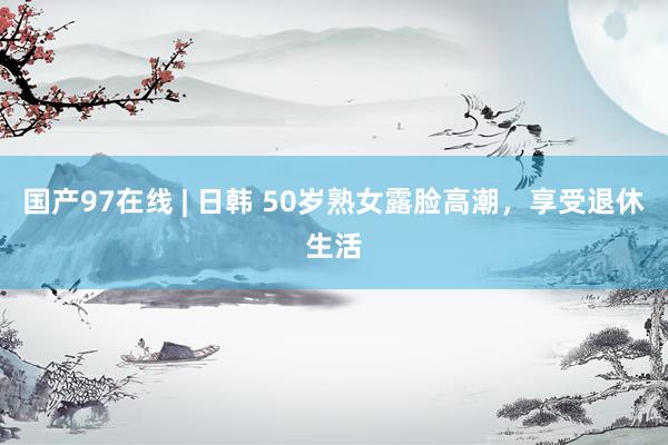 国产97在线 | 日韩 50岁熟女露脸高潮，享受退休生活